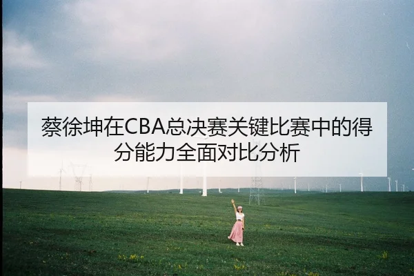蔡徐坤在CBA总决赛关键比赛中的得分能力全面对比分析