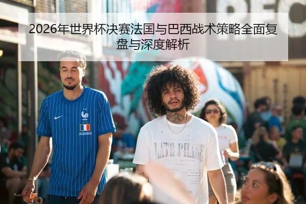 2026年世界杯决赛法国与巴西战术策略全面复盘与深度解析