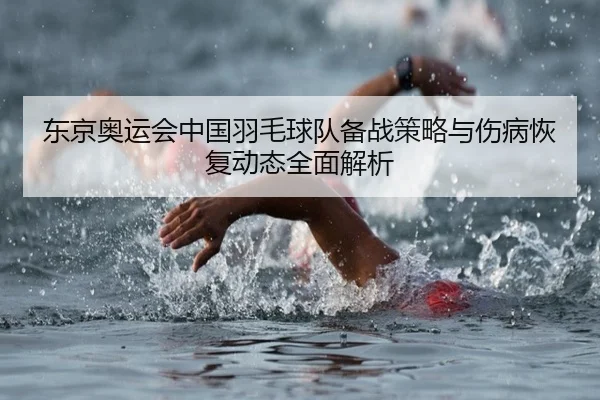 东京奥运会中国羽毛球队备战策略与伤病恢复动态全面解析